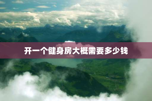 开一个健身房大概需要多少钱 投资一个健身房需要多少钱？