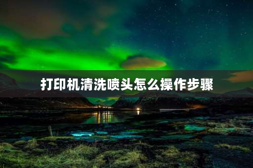 打印机清洗喷头怎么操作步骤 打印机清洗喷头方法？