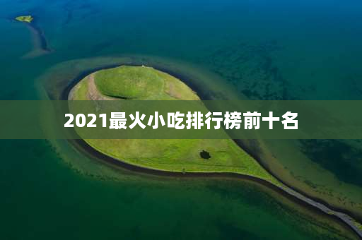 2021最火小吃排行榜前十名 全国十大非遗美食？