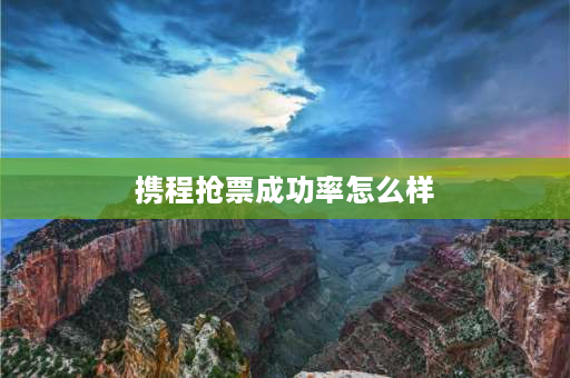 携程抢票成功率怎么样 携程抢票靠谱吗携程抢票成功率高吗？