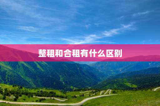 整租和合租有什么区别 整租与合租各是什么意思？整租与合租各是什么？