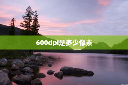 600dpi是多少像素 600dpi等于多少分辨率？