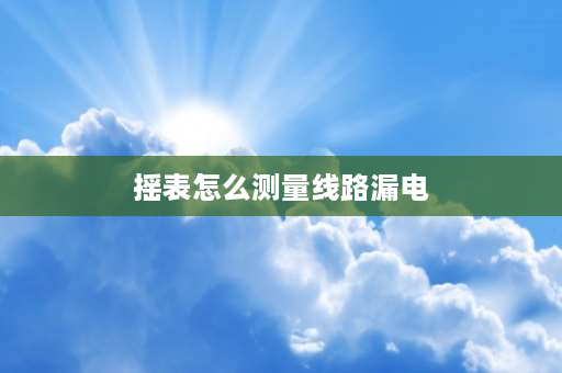 摇表怎么测量线路漏电 电工摇表怎么查漏电？