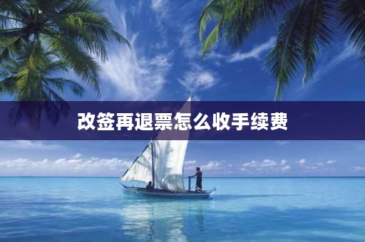 改签再退票怎么收手续费 火车票改签后再退票的费用怎么退？