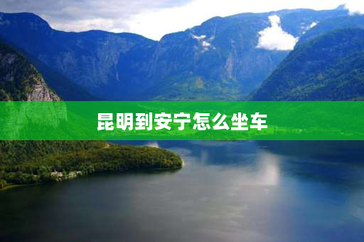 昆明到安宁怎么坐车 昆明哪个站有到安宁的车？