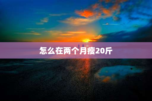 怎么在两个月瘦20斤 瘦下来十斤、二十斤、三十斤变化到底有多大？