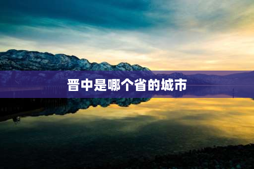 晋中是哪个省的城市 23个城市群中晋中是哪里？