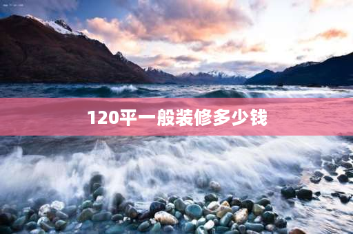 120平一般装修多少钱 地暖120平方装修全包费用明细？