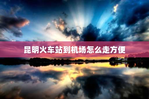 昆明火车站到机场怎么走方便 昆明站到长水机场晚上怎么走划算？