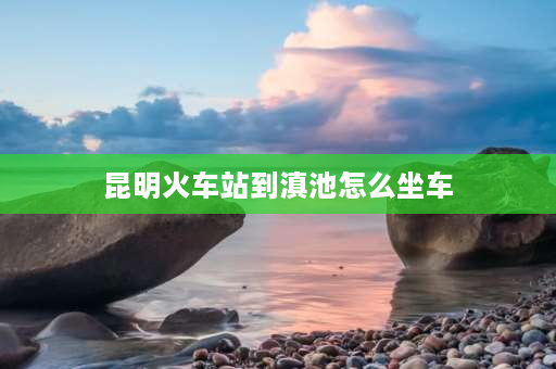 昆明火车站到滇池怎么坐车 滇池怎么到石林景区最方便？