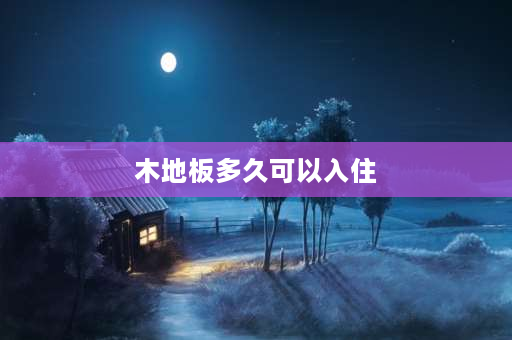 木地板多久可以入住 复合地板安装后多久可以入住，有人知道该什么时候搬进去啊？