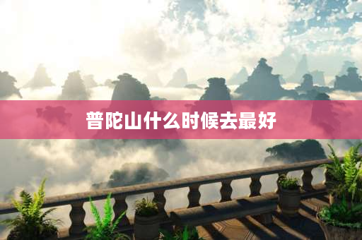 普陀山什么时候去最好 什么季节去普陀山朝圣最好？