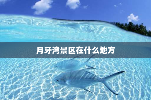 月牙湾景区在什么地方 月牙湾晚上可以去吗？