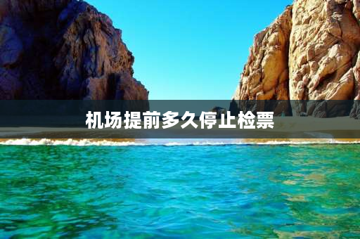 机场提前多久停止检票 机场多长时间停止检票？