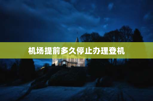 机场提前多久停止办理登机 飞机提前多久停止登机？