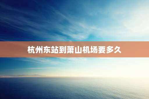 杭州东站到萧山机场要多久 杭州机场快线到杭州东站多少时间？