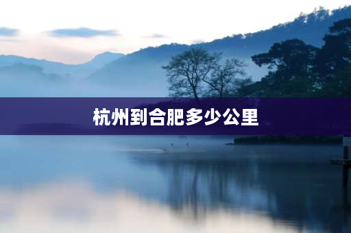 杭州到合肥多少公里 安徽到浙江有多远？