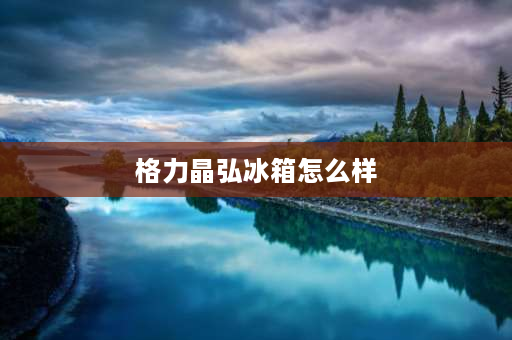 格力晶弘冰箱怎么样 格力晶弘冰箱质量怎么样？