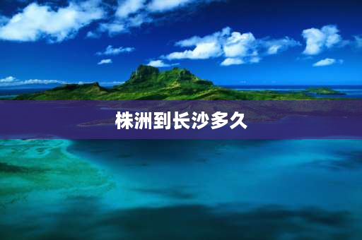 株洲到长沙多久 株洲坐地铁到长沙要多长时间？