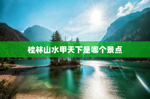 桂林山水甲天下是哪个景点 桂林山水甲天下是指的哪里的风景区？