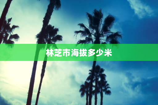 林芝市海拔多少米 **林芝平均海拔高度多高？