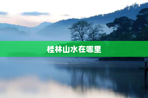 桂林山水在哪里 广西桂林山水指哪些地方？