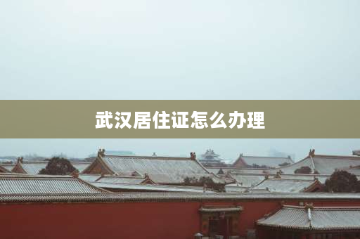 武汉居住证怎么办理 武汉办理暂住证？