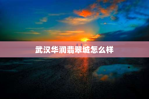 武汉华润翡翠城怎么样 华润翡翠城4期怎么这么便宜？