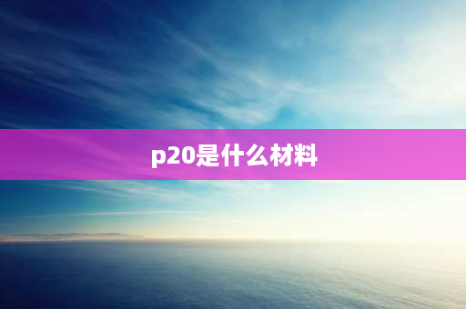 p20是什么材料 p20钢材是什么钢？有什么用途？