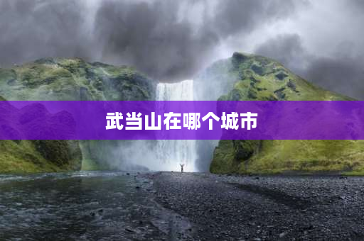 武当山在哪个城市 跟武当山相近的城市是哪里？