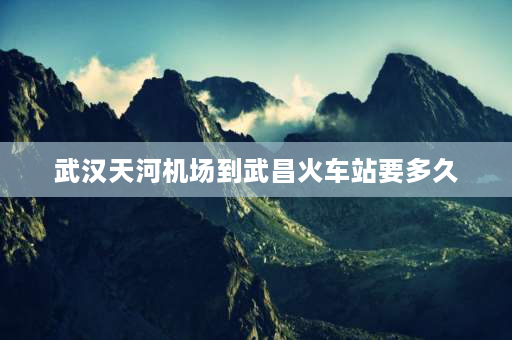 武汉天河机场到武昌火车站要多久 武昌火车站到武汉天河机场要多久？