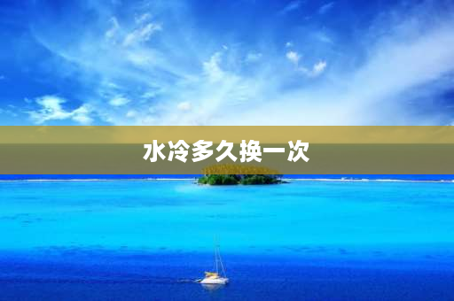 水冷多久换一次 水冷用了5年有必要换吗？