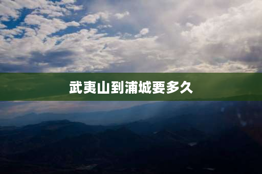 武夷山到浦城要多久 武夷山到深圳开车几个小时？