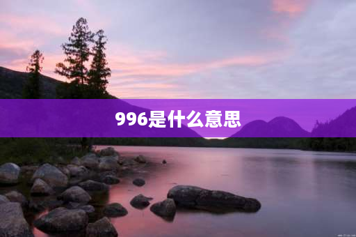 996是什么意思 996生活是什么意思？