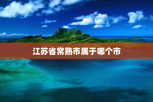 江苏省常熟市属于哪个市 江苏的常熟属于江苏的那个市？