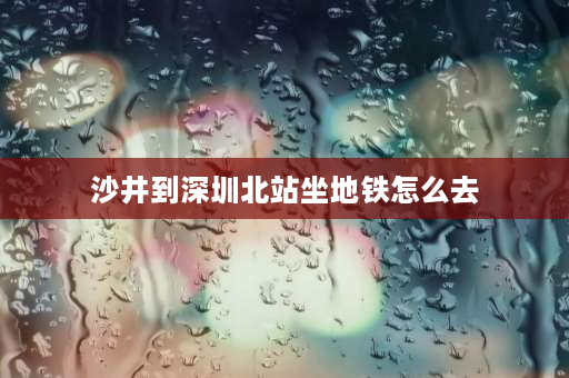 沙井到深圳北站坐地铁怎么去 深圳北站到深圳沙井汽车站怎么走？