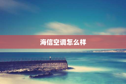 海信空调怎么样 海信立式空调质量怎么样？