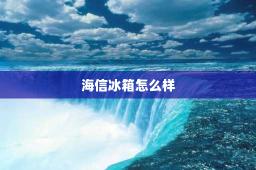 海信冰箱怎么样 海信冰箱的质量好不好？