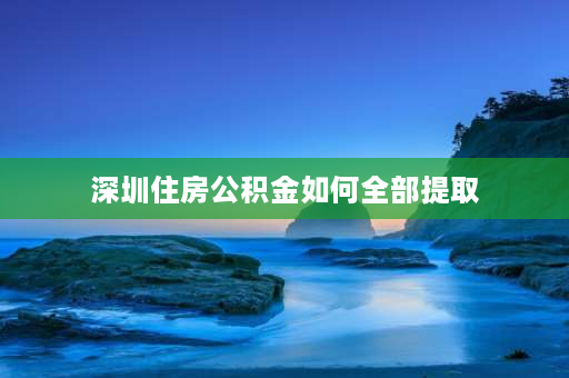 深圳住房公积金如何全部提取 深圳公积金怎么全部取出？