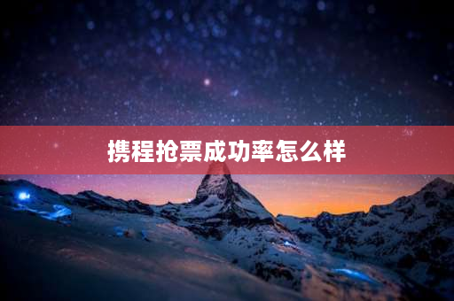 携程抢票成功率怎么样 携程抢票靠谱吗，成功率高吗？