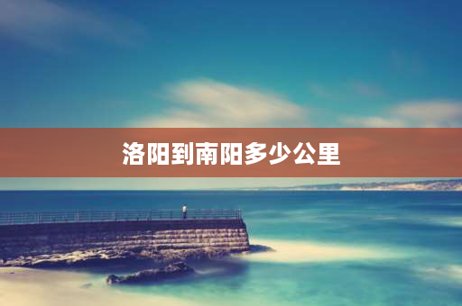 洛阳到南阳多少公里 洛阳到四川多少公里？