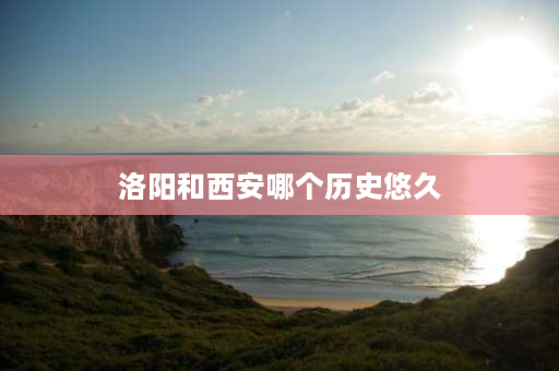 洛阳和西安哪个历史悠久 西安和洛阳哪个是建都时间最久的？