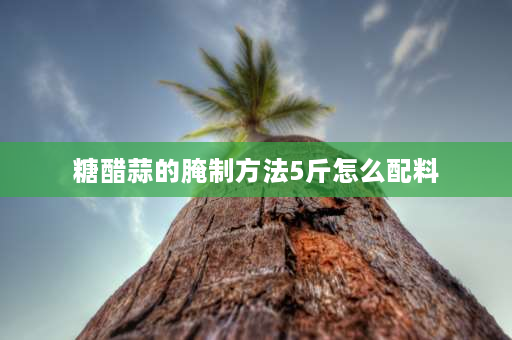 糖醋蒜的腌制方法5斤怎么配料 5斤大蒜放多少盐醋？