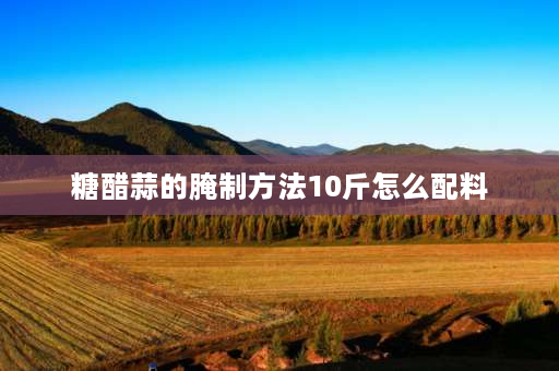 糖醋蒜的腌制方法10斤怎么配料 正宗10斤糖醋蒜最佳比例和步骤？