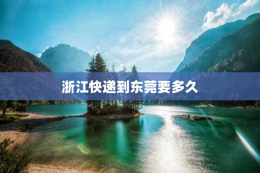 浙江快递到东莞要多久 浙江到广东快递得多久？