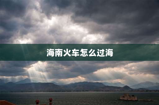 海南火车怎么过海 到海南的火车怎么过海去的？