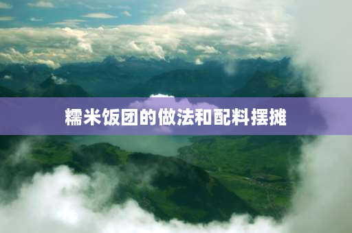 糯米饭团的做法和配料摆摊 糯米饭团的做法和配料摆摊？