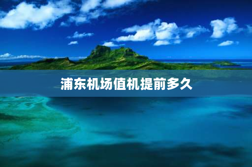 浦东机场值机提前多久 浦东机场登机提前多久？