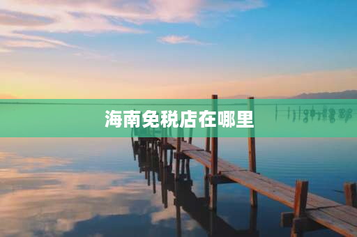 海南免税店在哪里 海南免税店外省可以买吗？