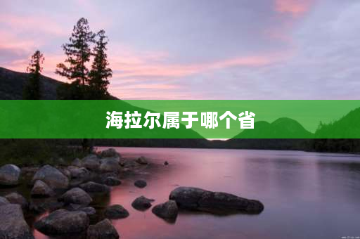 海拉尔属于哪个省 海拉尔是哪个省的城市？